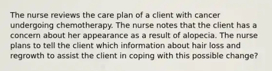 The nurse reviews the care plan of a client with cancer undergoing chemotherapy. The nurse notes that the client has a concern about her appearance as a result of alopecia. The nurse plans to tell the client which information about hair loss and regrowth to assist the client in coping with this possible change?