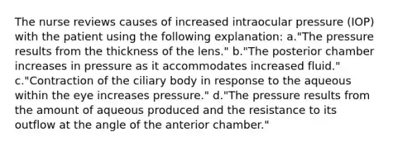 The nurse reviews causes of increased intraocular pressure (IOP) with the patient using the following explanation: a."The pressure results from the thickness of the lens." b."The posterior chamber increases in pressure as it accommodates increased fluid." c."Contraction of the ciliary body in response to the aqueous within the eye increases pressure." d."The pressure results from the amount of aqueous produced and the resistance to its outflow at the angle of the anterior chamber."