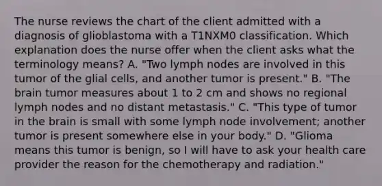 The nurse reviews the chart of the client admitted with a diagnosis of glioblastoma with a T1NXM0 classification. Which explanation does the nurse offer when the client asks what the terminology means? A. "Two lymph nodes are involved in this tumor of the glial cells, and another tumor is present." B. "The brain tumor measures about 1 to 2 cm and shows no regional lymph nodes and no distant metastasis." C. "This type of tumor in the brain is small with some lymph node involvement; another tumor is present somewhere else in your body." D. "Glioma means this tumor is benign, so I will have to ask your health care provider the reason for the chemotherapy and radiation."