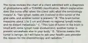 The nurse reviews the chart of a client admitted with a diagnosis of glioblastoma with a T1NXM0 classification. Which explanation does the nurse offer when the client asks what the terminology means? A. "Two lymph nodes are involved in this tumor of the glial cells, and another tumor is present." B. "The brain tumor measures about 1 to 2 cm and shows no regional lymph nodes and no distant metastasis." C. "This type of tumor in the brain is small with some lymph node involvement; another tumor is present somewhere else in your body." D. "Glioma means this tumor is benign, so I will have to ask your health care provider the reason for the chemotherapy and radiation."