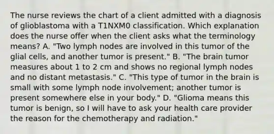 The nurse reviews the chart of a client admitted with a diagnosis of glioblastoma with a T1NXM0 classification. Which explanation does the nurse offer when the client asks what the terminology means? A. "Two lymph nodes are involved in this tumor of the glial cells, and another tumor is present." B. "The brain tumor measures about 1 to 2 cm and shows no regional lymph nodes and no distant metastasis." C. "This type of tumor in the brain is small with some lymph node involvement; another tumor is present somewhere else in your body." D. "Glioma means this tumor is benign, so I will have to ask your health care provider the reason for the chemotherapy and radiation."