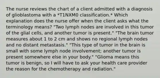 The nurse reviews the chart of a client admitted with a diagnosis of glioblastoma with a *T1NXM0 classification.* Which explanation does the nurse offer when the client asks what the terminology means? "Two lymph nodes are involved in this tumor of the glial cells, and another tumor is present." "The brain tumor measures about 1 to 2 cm and shows no regional lymph nodes and no distant metastasis." "This type of tumor in the brain is small with some lymph node involvement; another tumor is present somewhere else in your body." "Glioma means this tumor is benign, so I will have to ask your health care provider the reason for the chemotherapy and radiation."