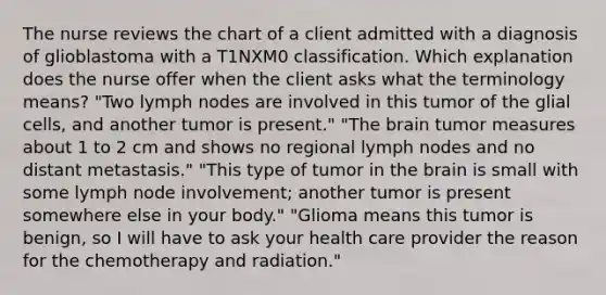 The nurse reviews the chart of a client admitted with a diagnosis of glioblastoma with a T1NXM0 classification. Which explanation does the nurse offer when the client asks what the terminology means? "Two lymph nodes are involved in this tumor of the glial cells, and another tumor is present." "The brain tumor measures about 1 to 2 cm and shows no regional lymph nodes and no distant metastasis." "This type of tumor in the brain is small with some lymph node involvement; another tumor is present somewhere else in your body." "Glioma means this tumor is benign, so I will have to ask your health care provider the reason for the chemotherapy and radiation."