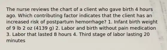 The nurse reviews the chart of a client who gave birth 4 hours ago. Which contributing factor indicates that the client has an increased risk of postpartum hemorrhage? 1. Infant birth weight of 9 lb 2 oz (4139 g) 2. Labor and birth without pain medication 3. Labor that lasted 8 hours 4. Third stage of labor lasting 20 minutes