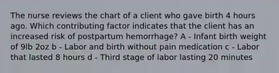 The nurse reviews the chart of a client who gave birth 4 hours ago. Which contributing factor indicates that the client has an increased risk of postpartum hemorrhage? A - Infant birth weight of 9lb 2oz b - Labor and birth without pain medication c - Labor that lasted 8 hours d - Third stage of labor lasting 20 minutes