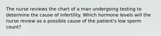 The nurse reviews the chart of a man undergoing testing to determine the cause of infertility. Which hormone levels will the nurse review as a possible cause of the patient's low sperm count?