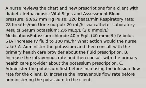 A nurse reviews the chart and new prescriptions for a client with diabetic ketoacidosis: Vital Signs and Assessment Blood pressure: 90/62 mm Hg Pulse: 120 beats/min Respiratory rate: 28 breaths/min Urine output: 20 mL/hr via catheter Laboratory Results Serum potassium: 2.6 mEq/L (2.6 mmol/L) MedicationsPotassium chloride 40 mEq/L (40 mmol/L) IV bolus STATIncrease IV fluid to 100 mL/hr What action would the nurse take? A. Administer the potassium and then consult with the primary health care provider about the fluid prescription. B. Increase the intravenous rate and then consult with the primary health care provider about the potassium prescription. C. Administer the potassium first before increasing the infusion flow rate for the client. D. Increase the intravenous flow rate before administering the potassium to the client.