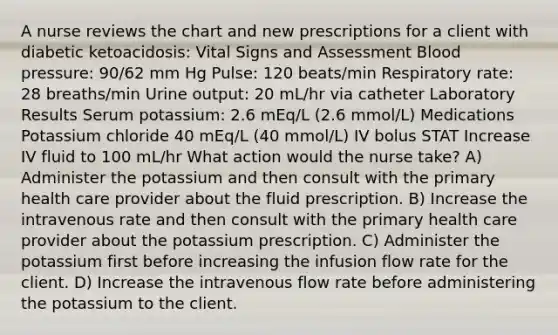 A nurse reviews the chart and new prescriptions for a client with diabetic ketoacidosis: Vital Signs and Assessment Blood pressure: 90/62 mm Hg Pulse: 120 beats/min Respiratory rate: 28 breaths/min Urine output: 20 mL/hr via catheter Laboratory Results Serum potassium: 2.6 mEq/L (2.6 mmol/L) Medications Potassium chloride 40 mEq/L (40 mmol/L) IV bolus STAT Increase IV fluid to 100 mL/hr What action would the nurse take? A) Administer the potassium and then consult with the primary health care provider about the fluid prescription. B) Increase the intravenous rate and then consult with the primary health care provider about the potassium prescription. C) Administer the potassium first before increasing the infusion flow rate for the client. D) Increase the intravenous flow rate before administering the potassium to the client.