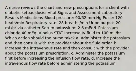 A nurse reviews the chart and new prescriptions for a client with diabetic ketoacidosis: Vital Signs and Assessment Laboratory Results Medications <a href='https://www.questionai.com/knowledge/kD0HacyPBr-blood-pressure' class='anchor-knowledge'>blood pressure</a>: 90/62 mm Hg Pulse: 120 beats/min Respiratory rate: 28 breaths/min Urine output: 20 mL/hr via catheter Serum potassium: 2.6 mEq/L Potassium chloride 40 mEq IV bolus STAT Increase IV fluid to 100 mL/hr Which action should the nurse take? a. Administer the potassium and then consult with the provider about the fluid order. b. Increase the intravenous rate and then consult with the provider about the potassium prescription. c. Administer the potassium first before increasing the infusion flow rate. d. Increase the intravenous flow rate before administering the potassium