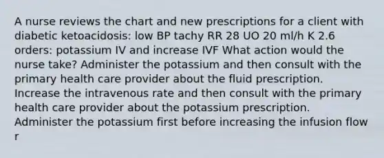 A nurse reviews the chart and new prescriptions for a client with diabetic ketoacidosis: low BP tachy RR 28 UO 20 ml/h K 2.6 orders: potassium IV and increase IVF What action would the nurse take? Administer the potassium and then consult with the primary health care provider about the fluid prescription. Increase the intravenous rate and then consult with the primary health care provider about the potassium prescription. Administer the potassium first before increasing the infusion flow r