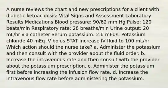 A nurse reviews the chart and new prescriptions for a client with diabetic ketoacidosis: Vital Signs and Assessment Laboratory Results Medications Blood pressure: 90/62 mm Hg Pulse: 120 beats/min Respiratory rate: 28 breaths/min Urine output: 20 mL/hr via catheter Serum potassium: 2.6 mEq/L Potassium chloride 40 mEq IV bolus STAT Increase IV fluid to 100 mL/hr Which action should the nurse take? a. Administer the potassium and then consult with the provider about the fluid order. b. Increase the intravenous rate and then consult with the provider about the potassium prescription. c. Administer the potassium first before increasing the infusion flow rate. d. Increase the intravenous flow rate before administering the potassium.