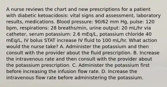 A nurse reviews the chart and new prescriptions for a patient with diabetic ketoacidosis: vital signs and assessment, laboratory results, medications. Blood pressure: 90/62 mm Hg, pulse: 120 bpm, respirations: 28 breaths/min, urine output: 20 mL/hr via catheter, serum potassium: 2.6 mEq/L, potassium chloride 40 mEq/L, IV bolus STAT increase IV fluid to 100 mL/hr. What action would the nurse take? A. Administer the potassium and then consult with the provider about the fluid prescription. B. Increase the intravenous rate and then consult with the provider about the potassium prescription. C. Administer the potassium first before increasing the infusion flow rate. D. Increase the intravenous flow rate before administering the potassium.