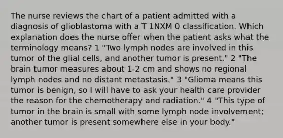 The nurse reviews the chart of a patient admitted with a diagnosis of glioblastoma with a T 1NXM 0 classification. Which explanation does the nurse offer when the patient asks what the terminology means? 1 "Two lymph nodes are involved in this tumor of the glial cells, and another tumor is present." 2 "<a href='https://www.questionai.com/knowledge/kLMtJeqKp6-the-brain' class='anchor-knowledge'>the brain</a> tumor measures about 1-2 cm and shows no regional lymph nodes and no distant metastasis." 3 "Glioma means this tumor is benign, so I will have to ask your health care provider the reason for the chemotherapy and radiation." 4 "This type of tumor in the brain is small with some lymph node involvement; another tumor is present somewhere else in your body."