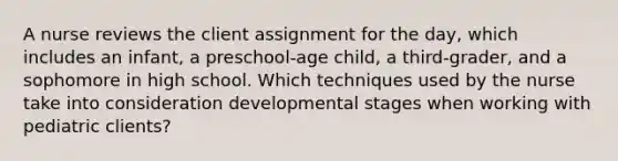 A nurse reviews the client assignment for the day, which includes an infant, a preschool-age child, a third-grader, and a sophomore in high school. Which techniques used by the nurse take into consideration developmental stages when working with pediatric clients?​