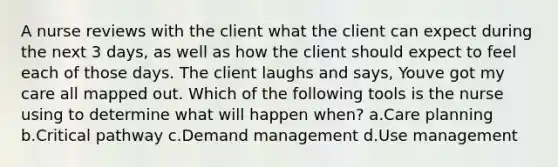 A nurse reviews with the client what the client can expect during the next 3 days, as well as how the client should expect to feel each of those days. The client laughs and says, Youve got my care all mapped out. Which of the following tools is the nurse using to determine what will happen when? a.Care planning b.Critical pathway c.Demand management d.Use management