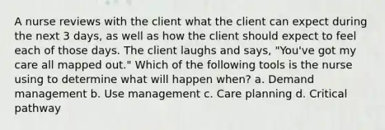 A nurse reviews with the client what the client can expect during the next 3 days, as well as how the client should expect to feel each of those days. The client laughs and says, "You've got my care all mapped out." Which of the following tools is the nurse using to determine what will happen when? a. Demand management b. Use management c. Care planning d. Critical pathway