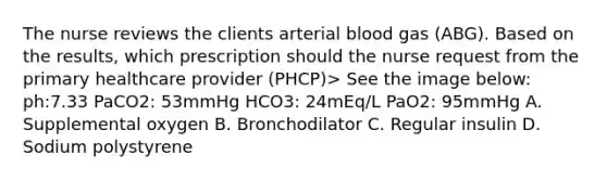 The nurse reviews the clients arterial blood gas (ABG). Based on the results, which prescription should the nurse request from the primary healthcare provider (PHCP)> See the image below: ph:7.33 PaCO2: 53mmHg HCO3: 24mEq/L PaO2: 95mmHg A. Supplemental oxygen B. Bronchodilator C. Regular insulin D. Sodium polystyrene