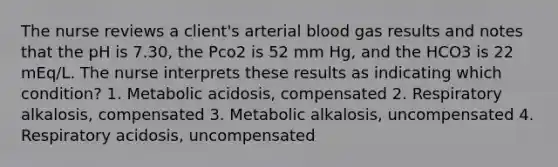 The nurse reviews a client's arterial blood gas results and notes that the pH is 7.30, the Pco2 is 52 mm Hg, and the HCO3 is 22 mEq/L. The nurse interprets these results as indicating which condition? 1. Metabolic acidosis, compensated 2. Respiratory alkalosis, compensated 3. Metabolic alkalosis, uncompensated 4. Respiratory acidosis, uncompensated