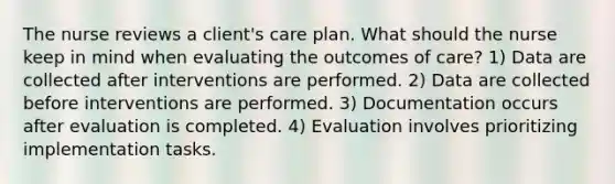 The nurse reviews a client's care plan. What should the nurse keep in mind when evaluating the outcomes of care? 1) Data are collected after interventions are performed. 2) Data are collected before interventions are performed. 3) Documentation occurs after evaluation is completed. 4) Evaluation involves prioritizing implementation tasks.