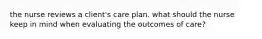 the nurse reviews a client's care plan. what should the nurse keep in mind when evaluating the outcomes of care?