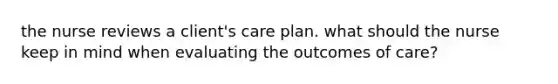 the nurse reviews a client's care plan. what should the nurse keep in mind when evaluating the outcomes of care?