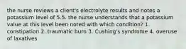 the nurse reviews a client's electrolyte results and notes a potassium level of 5.5. the nurse understands that a potassium value at this level been noted with which condition? 1. constipation 2. traumatic burn 3. Cushing's syndrome 4. overuse of laxatives