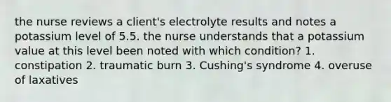 the nurse reviews a client's electrolyte results and notes a potassium level of 5.5. the nurse understands that a potassium value at this level been noted with which condition? 1. constipation 2. traumatic burn 3. Cushing's syndrome 4. overuse of laxatives