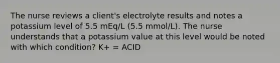 The nurse reviews a client's electrolyte results and notes a potassium level of 5.5 mEq/L (5.5 mmol/L). The nurse understands that a potassium value at this level would be noted with which condition? K+ = ACID