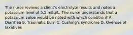 The nurse reviews a client's electrolyte results and notes a potassium level of 5.5 mEq/L. The nurse understands that a potassium value would be noted with which condition? A. Diarrhea B. Traumatic burn C. Cushing's syndrome D. Overuse of laxatives