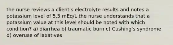 the nurse reviews a client's electrolyte results and notes a potassium level of 5.5 mEq/L the nurse understands that a potassium value at this level should be noted with which condition? a) diarrhea b) traumatic burn c) Cushing's syndrome d) overuse of laxatives