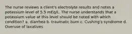 The nurse reviews a client's electrolyte results and notes a potassium level of 5.5 mEq/L. The nurse understands that a potassium value at this level should be noted with which condition? a. diarrhea b. traumatic burn c. Cushing's syndrome d. Overuse of laxatives