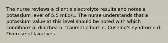 The nurse reviews a client's electrolyte results and notes a potassium level of 5.5 mEq/L. The nurse understands that a potassium value at this level should be noted with which condition? a. diarrhea b. traumatic burn c. Cushing's syndrome d. Overuse of laxatives