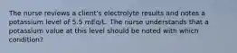 The nurse reviews a client's electrolyte results and notes a potassium level of 5.5 mEq/L. The nurse understands that a potassium value at this level should be noted with which condition?