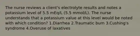 The nurse reviews a client's electrolyte results and notes a potassium level of 5.5 mEq/L (5.5 mmol/L). The nurse understands that a potassium value at this level would be noted with which condition? 1.Diarrhea 2.Traumatic burn 3.Cushing's syndrome 4.Overuse of laxatives