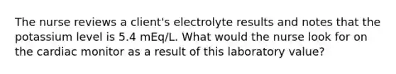 The nurse reviews a client's electrolyte results and notes that the potassium level is 5.4 mEq/L. What would the nurse look for on the cardiac monitor as a result of this laboratory value?