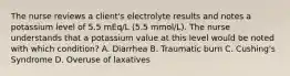 The nurse reviews a client's electrolyte results and notes a potassium level of 5.5 mEq/L (5.5 mmol/L). The nurse understands that a potassium value at this level would be noted with which condition? A. Diarrhea B. Traumatic burn C. Cushing's Syndrome D. Overuse of laxatives