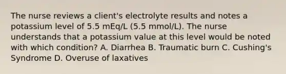 The nurse reviews a client's electrolyte results and notes a potassium level of 5.5 mEq/L (5.5 mmol/L). The nurse understands that a potassium value at this level would be noted with which condition? A. Diarrhea B. Traumatic burn C. Cushing's Syndrome D. Overuse of laxatives