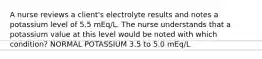 A nurse reviews a client's electrolyte results and notes a potassium level of 5.5 mEq/L. The nurse understands that a potassium value at this level would be noted with which condition? NORMAL POTASSIUM 3.5 to 5.0 mEq/L