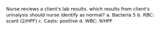 Nurse reviews a client's lab results. which results from client's urinalysis should nurse identify as normal? a. Bacteria 5 b. RBC: scant (2/HPF) c. Casts: positive d. WBC: 9/HPF