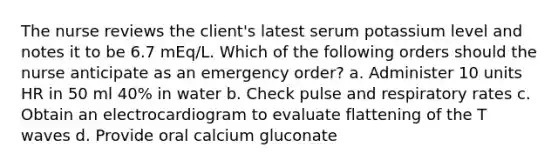 The nurse reviews the client's latest serum potassium level and notes it to be 6.7 mEq/L. Which of the following orders should the nurse anticipate as an emergency order? a. Administer 10 units HR in 50 ml 40% in water b. Check pulse and respiratory rates c. Obtain an electrocardiogram to evaluate flattening of the T waves d. Provide oral calcium gluconate