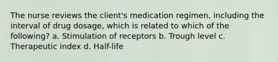 The nurse reviews the client's medication regimen, including the interval of drug dosage, which is related to which of the following? a. Stimulation of receptors b. Trough level c. Therapeutic index d. Half-life