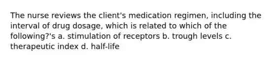 The nurse reviews the client's medication regimen, including the interval of drug dosage, which is related to which of the following?'s a. stimulation of receptors b. trough levels c. therapeutic index d. half-life