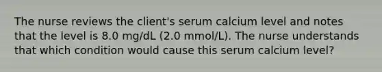 The nurse reviews the client's serum calcium level and notes that the level is 8.0 mg/dL (2.0 mmol/L). The nurse understands that which condition would cause this serum calcium level?