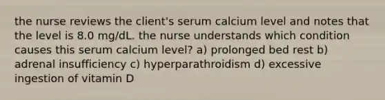 the nurse reviews the client's serum calcium level and notes that the level is 8.0 mg/dL. the nurse understands which condition causes this serum calcium level? a) prolonged bed rest b) adrenal insufficiency c) hyperparathroidism d) excessive ingestion of vitamin D