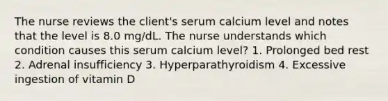 The nurse reviews the client's serum calcium level and notes that the level is 8.0 mg/dL. The nurse understands which condition causes this serum calcium level? 1. Prolonged bed rest 2. Adrenal insufficiency 3. Hyperparathyroidism 4. Excessive ingestion of vitamin D