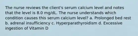 The nurse reviews the client's serum calcium level and notes that the level is 8.0 mg/dL. The nurse understands which condition causes this serum calcium level? a. Prolonged bed rest b. adrenal insufficiency c. Hyperparathyroidism d. Excessive ingestion of Vitamin D