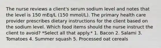 The nurse reviews a client's serum sodium level and notes that the level is 150 mEq/L (150 mmol/L). The primary health care provider prescribes dietary instructions for the client based on the sodium level. Which food items should the nurse instruct the client to avoid? *Select all that apply.* 1. Bacon 2. Salami 3. Tomatoes 4. Summer squash 5. Processed oat cereals