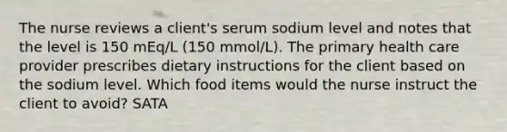 The nurse reviews a client's serum sodium level and notes that the level is 150 mEq/L (150 mmol/L). The primary health care provider prescribes dietary instructions for the client based on the sodium level. Which food items would the nurse instruct the client to avoid? SATA