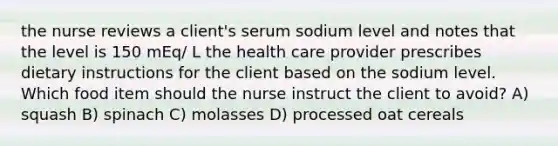 the nurse reviews a client's serum sodium level and notes that the level is 150 mEq/ L the health care provider prescribes dietary instructions for the client based on the sodium level. Which food item should the nurse instruct the client to avoid? A) squash B) spinach C) molasses D) processed oat cereals