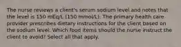 The nurse reviews a client's serum sodium level and notes that the level is 150 mEq/L (150 mmol/L). The primary health care provider prescribes dietary instructions for the client based on the sodium level. Which food items should the nurse instruct the client to avoid? Select all that apply.